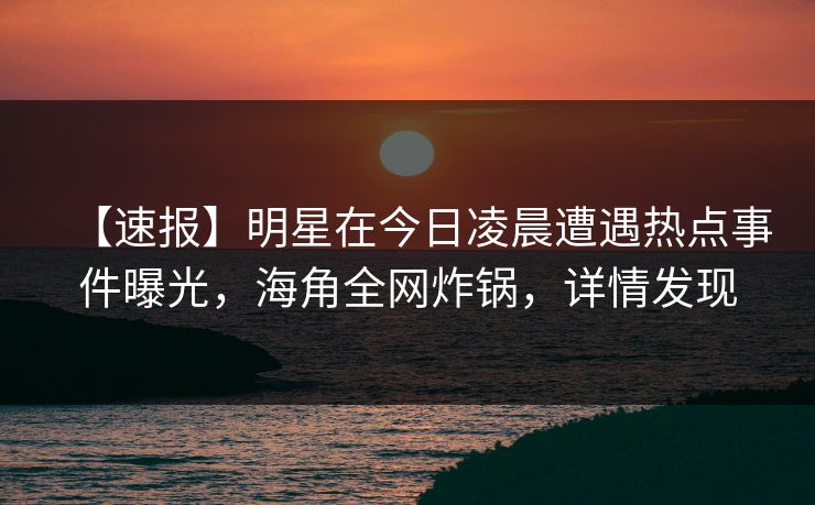 【速报】明星在今日凌晨遭遇热点事件曝光,海角全网炸锅,详情发现