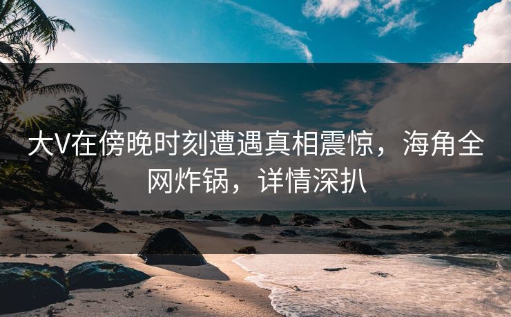 大V在傍晚时刻遭遇真相震惊,海角全网炸锅,详情深扒