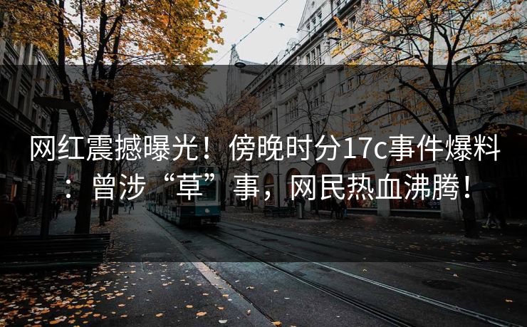 网红震撼曝光!傍晚时分17c事件爆料:曾涉“草”事,网民热血沸腾!