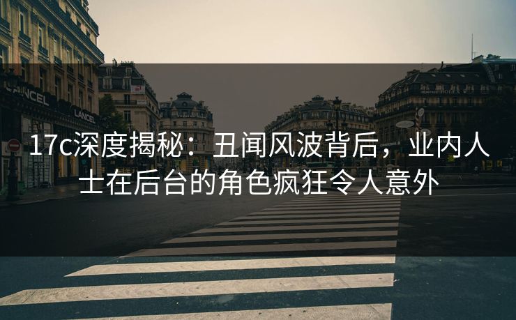 17c深度揭秘:丑闻风波背后,业内人士在后台的角色疯狂令人意外