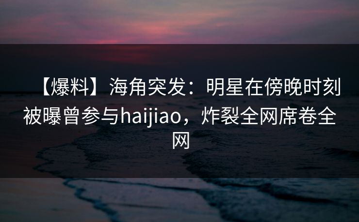 【爆料】海角突发:明星在傍晚时刻被曝曾参与haijiao,炸裂全网席卷全网