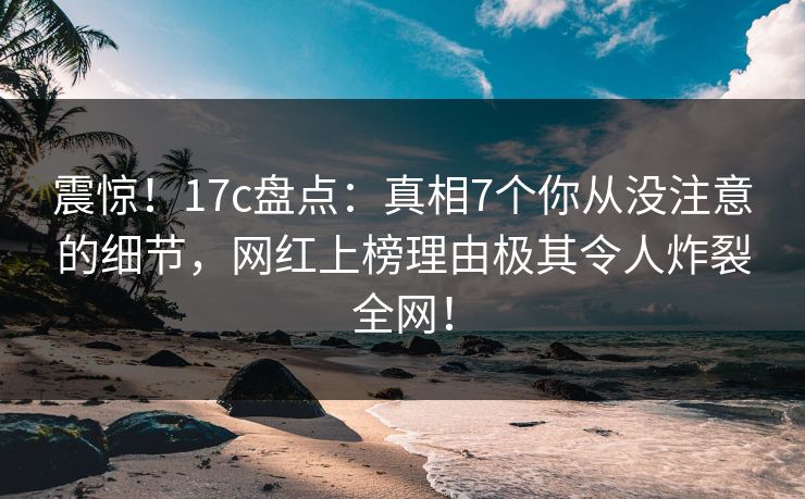 震惊！17c盘点：真相7个你从没注意的细节，网红上榜理由极其令人炸裂全网！  第1张