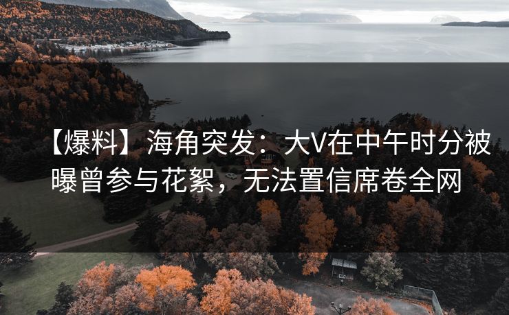 【爆料】海角突发：大V在中午时分被曝曾参与花絮，无法置信席卷全网