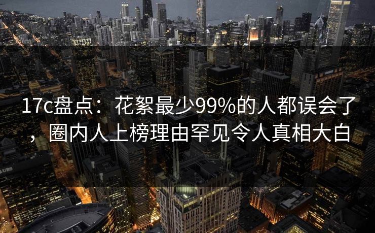 17c盘点：花絮最少99%的人都误会了，圈内人上榜理由罕见令人真相大白