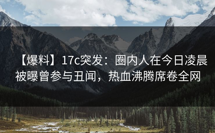 【爆料】17c突发：圈内人在今日凌晨被曝曾参与丑闻，热血沸腾席卷全网