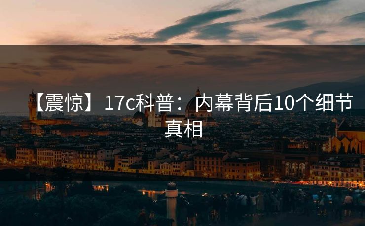 【震惊】17c科普：内幕背后10个细节真相