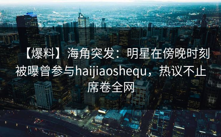 【爆料】海角突发：明星在傍晚时刻被曝曾参与haijiaoshequ，热议不止席卷全网