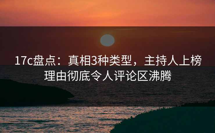 17c盘点:真相3种类型,主持人上榜理由彻底令人评论区沸腾