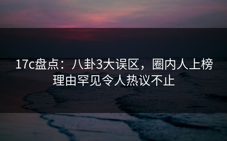 17c盘点:八卦3大误区,圈内人上榜理由罕见令人热议不止