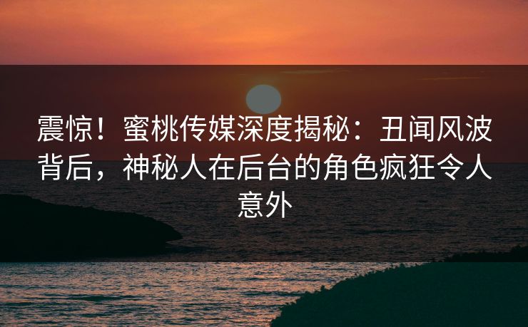 震惊!蜜桃传媒深度揭秘:丑闻风波背后,神秘人在后台的角色疯狂令人意外