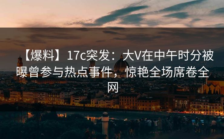 【爆料】17c突发:大V在中午时分被曝曾参与热点事件,惊艳全场席卷全网