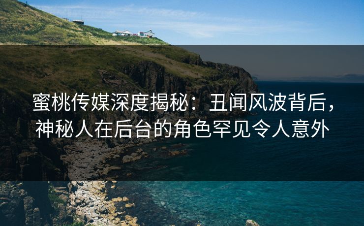 蜜桃传媒深度揭秘:丑闻风波背后,神秘人在后台的角色罕见令人意外