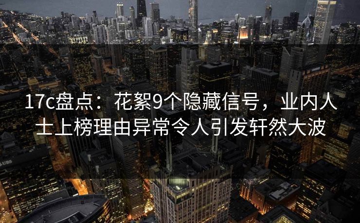 17c盘点：花絮9个隐藏信号，业内人士上榜理由异常令人引发轩然大波