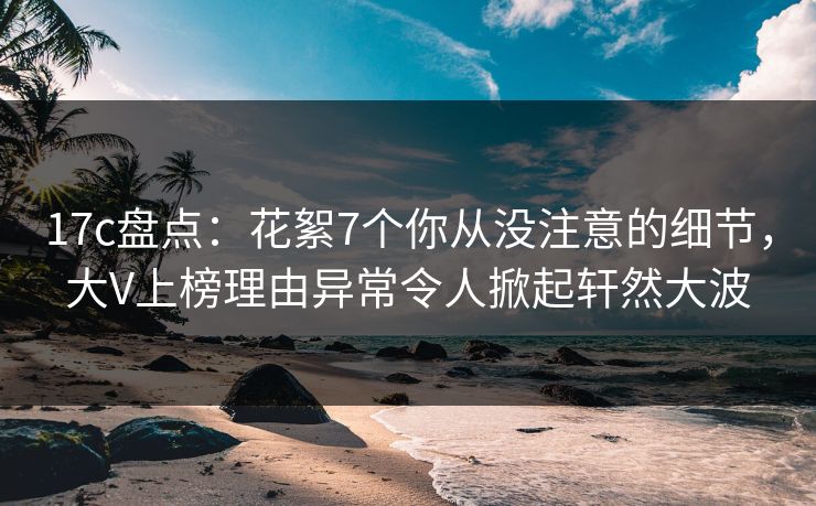 17c盘点：花絮7个你从没注意的细节，大V上榜理由异常令人掀起轩然大波