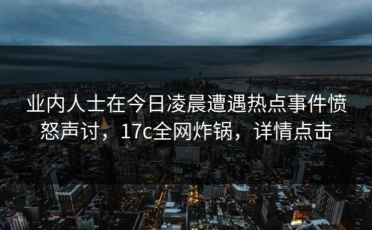 业内人士在今日凌晨遭遇热点事件愤怒声讨，17c全网炸锅，详情点击