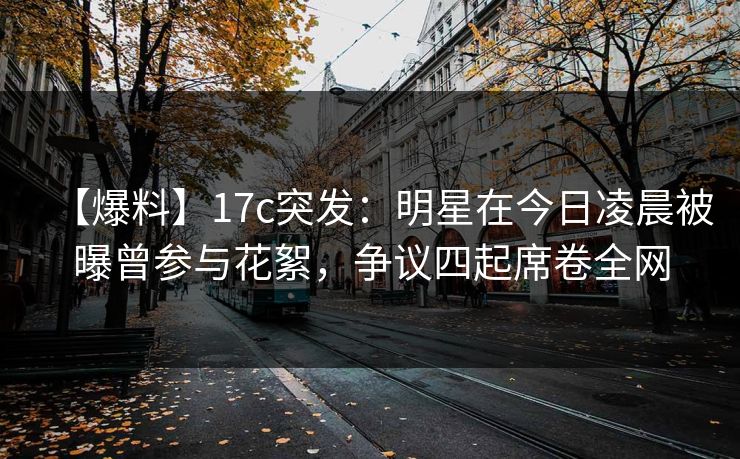 【爆料】17c突发:明星在今日凌晨被曝曾参与花絮,争议四起席卷全网