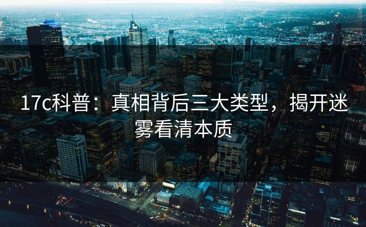 17c科普：真相背后三大类型，揭开迷雾看清本质