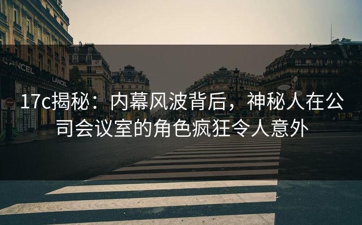 17c揭秘:内幕风波背后,神秘人在公司会议室的角色疯狂令人意外
