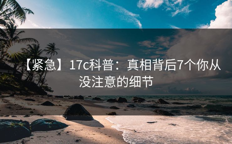 【紧急】17c科普：真相背后7个你从没注意的细节