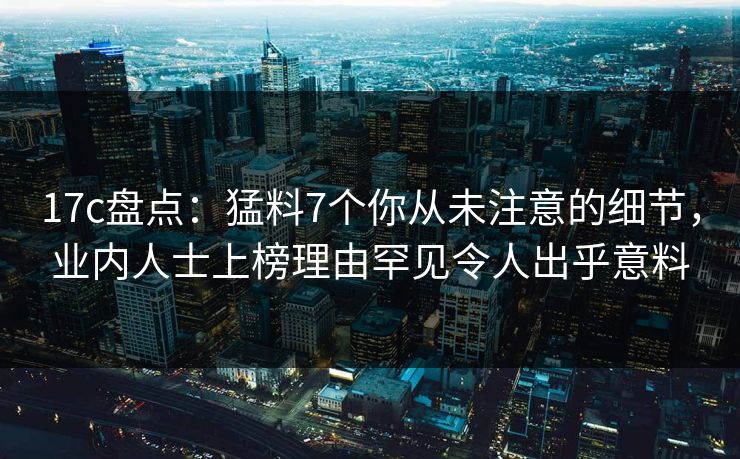 17c盘点：猛料7个你从未注意的细节，业内人士上榜理由罕见令人出乎意料