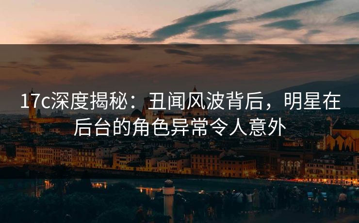 17c深度揭秘:丑闻风波背后,明星在后台的角色异常令人意外