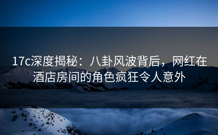 17c深度揭秘:八卦风波背后,网红在酒店房间的角色疯狂令人意外