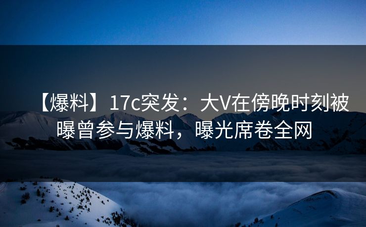 【爆料】17c突发：大V在傍晚时刻被曝曾参与爆料，曝光席卷全网