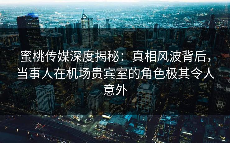 蜜桃传媒深度揭秘:真相风波背后,当事人在机场贵宾室的角色极其令人意外