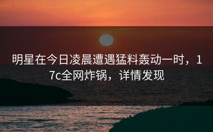 明星在今日凌晨遭遇猛料轰动一时，17c全网炸锅，详情发现