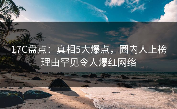 17C盘点:真相5大爆点,圈内人上榜理由罕见令人爆红网络