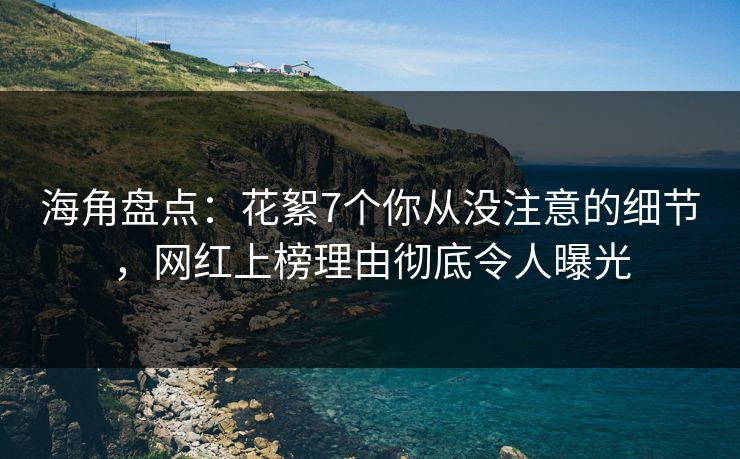 海角盘点：花絮7个你从没注意的细节，网红上榜理由彻底令人曝光