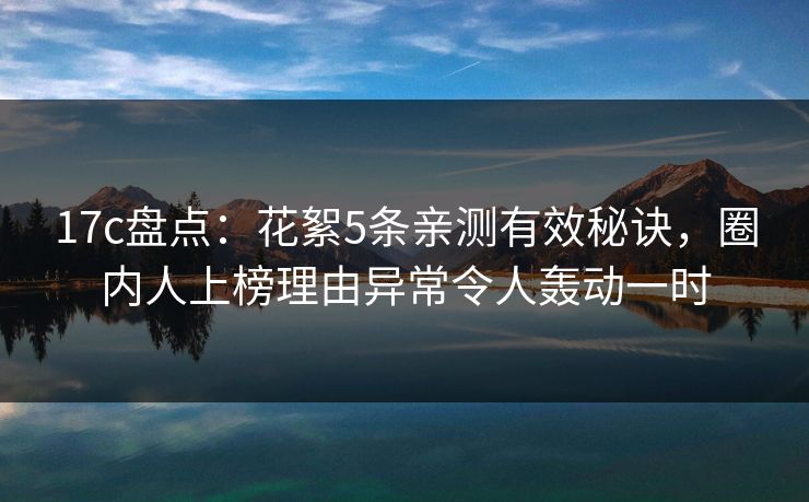 17c盘点：花絮5条亲测有效秘诀，圈内人上榜理由异常令人轰动一时