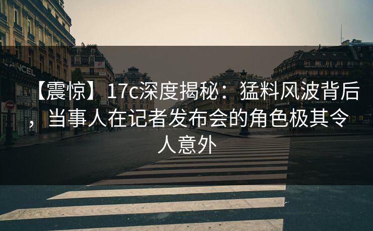 【震惊】17c深度揭秘：猛料风波背后，当事人在记者发布会的角色极其令人意外