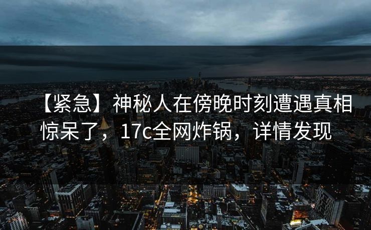 【紧急】神秘人在傍晚时刻遭遇真相惊呆了,17c全网炸锅,详情发现