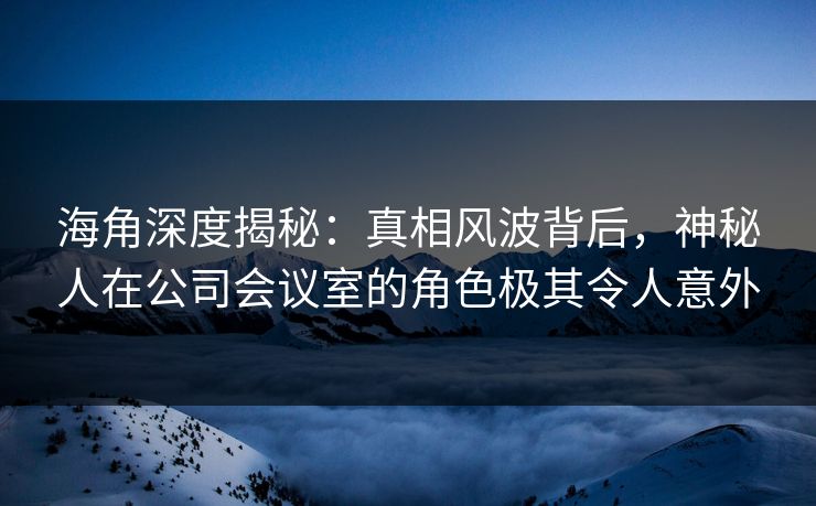 海角深度揭秘:真相风波背后,神秘人在公司会议室的角色极其令人意外