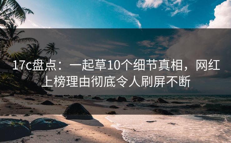 17c盘点:一起草10个细节真相,网红上榜理由彻底令人刷屏不断