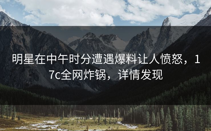 明星在中午时分遭遇爆料让人愤怒，17c全网炸锅，详情发现