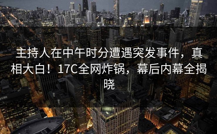 主持人在中午时分遭遇突发事件，真相大白！17C全网炸锅，幕后内幕全揭晓