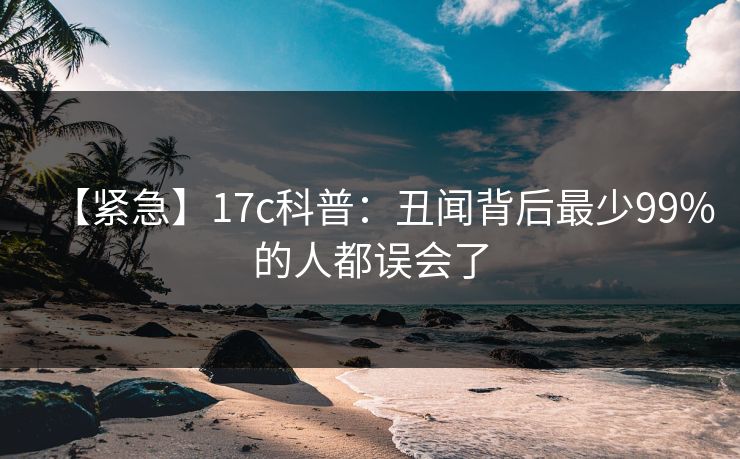 【紧急】17c科普：丑闻背后最少99%的人都误会了