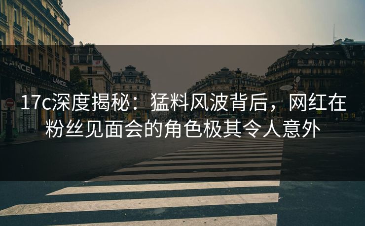 17c深度揭秘:猛料风波背后,网红在粉丝见面会的角色极其令人意外