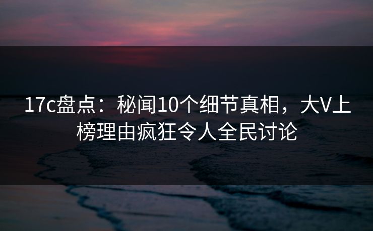 17c盘点:秘闻10个细节真相,大V上榜理由疯狂令人全民讨论