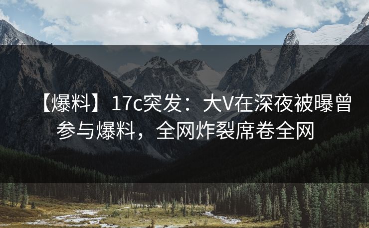 【爆料】17c突发：大V在深夜被曝曾参与爆料，全网炸裂席卷全网