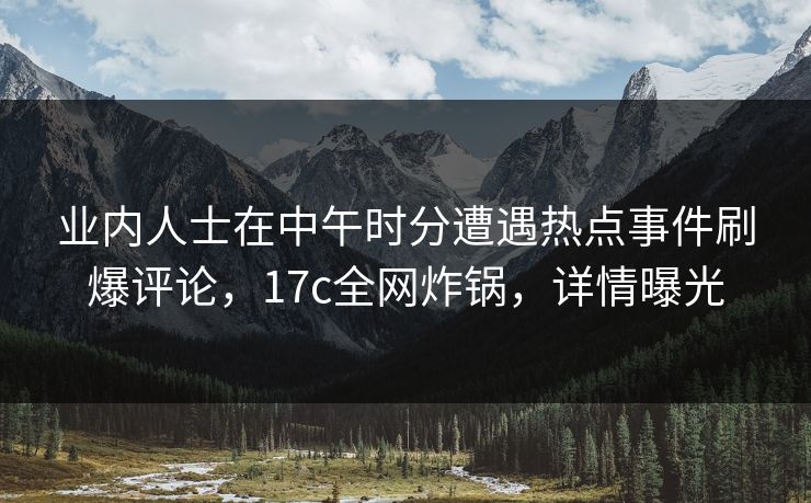 业内人士在中午时分遭遇热点事件刷爆评论，17c全网炸锅，详情曝光