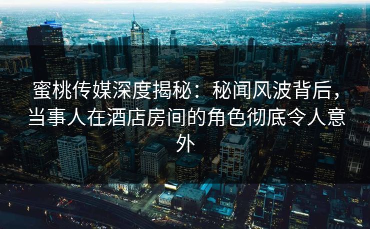 蜜桃传媒深度揭秘:秘闻风波背后,当事人在酒店房间的角色彻底令人意外