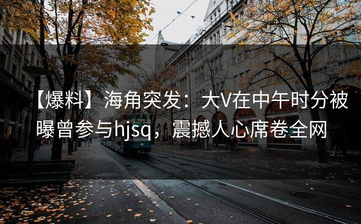 【爆料】海角突发:大V在中午时分被曝曾参与hjsq,震撼人心席卷全网