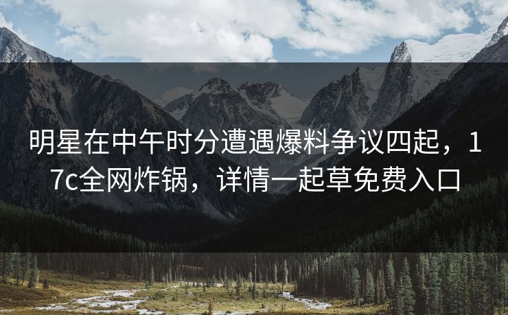 明星在中午时分遭遇爆料争议四起，17c全网炸锅，详情一起草免费入口