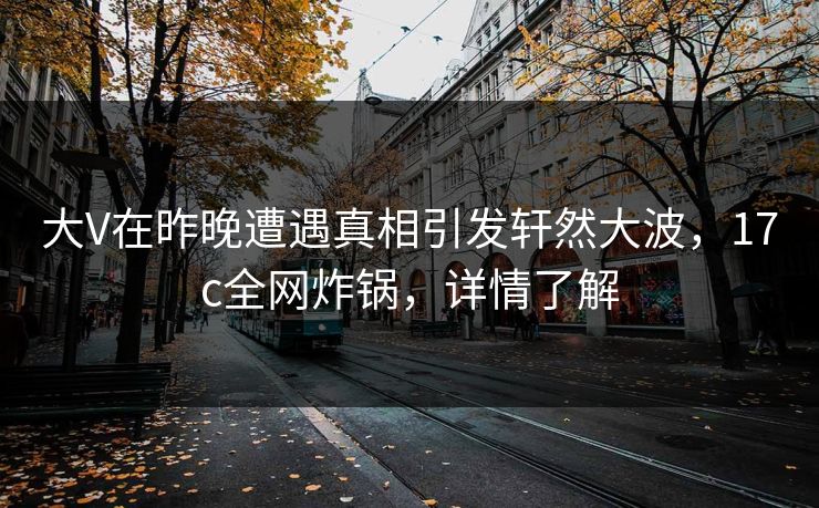 大V在昨晚遭遇真相引发轩然大波，17c全网炸锅，详情了解