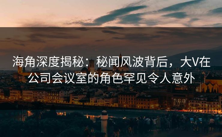 海角深度揭秘:秘闻风波背后,大V在公司会议室的角色罕见令人意外