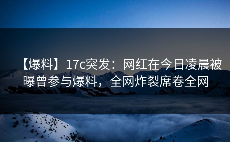 【爆料】17c突发：网红在今日凌晨被曝曾参与爆料，全网炸裂席卷全网