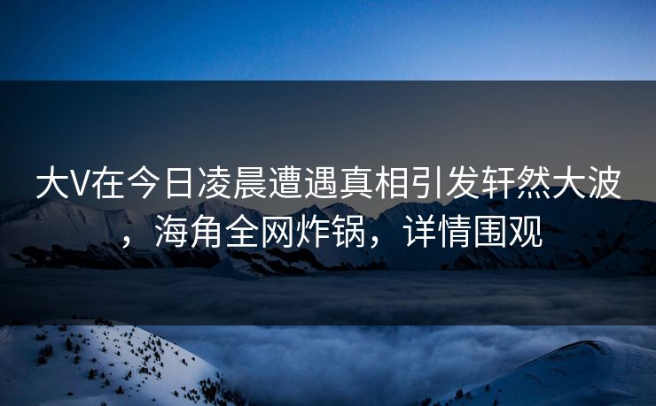 大V在今日凌晨遭遇真相引发轩然大波，海角全网炸锅，详情围观